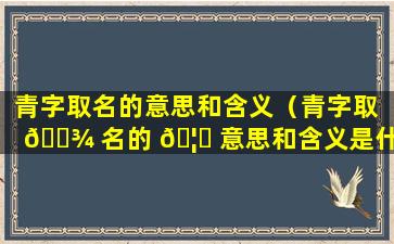 青字取名的意思和含义（青字取 🌾 名的 🦄 意思和含义是什么）